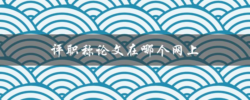 评职称论文在哪个网上(如何查询和下载)
