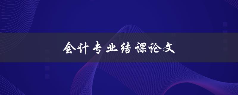 会计专业结课论文(如何撰写高质量的论文)