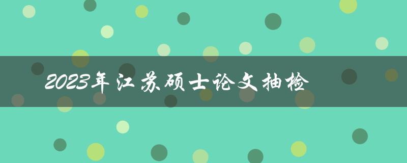 2023年江苏硕士论文抽检哪些方面需要注意
