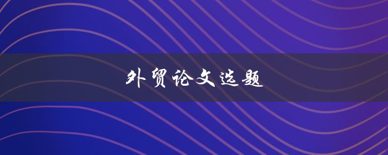 外贸论文选题(如何选择适合的研究方向)