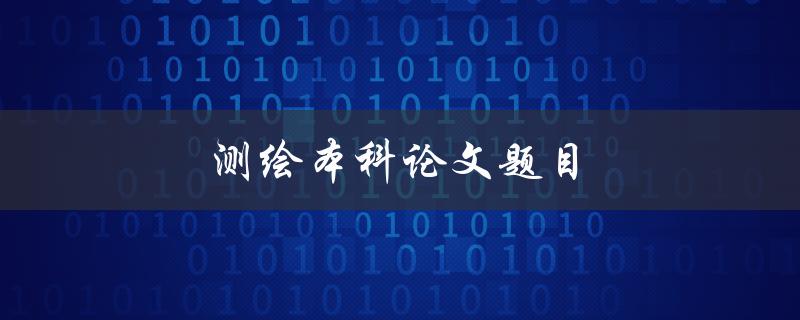 测绘本科论文题目(如何选择适合的研究方向)