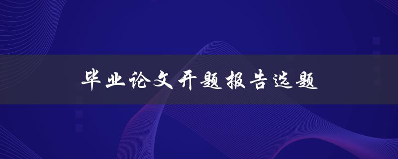 毕业论文开题报告选题(如何选择最适合的研究主题)
