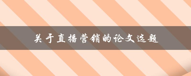关于直播营销的论文选题(有哪些热门话题值得研究)
