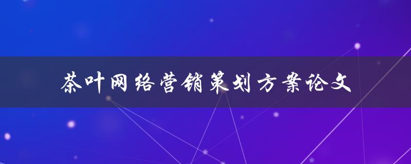 如何制定茶叶网络营销策划方案？——以论文形式探讨