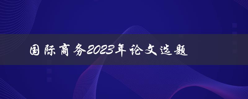 如何选择适合的国际商务论文选题，探讨2023年的趋势与挑战