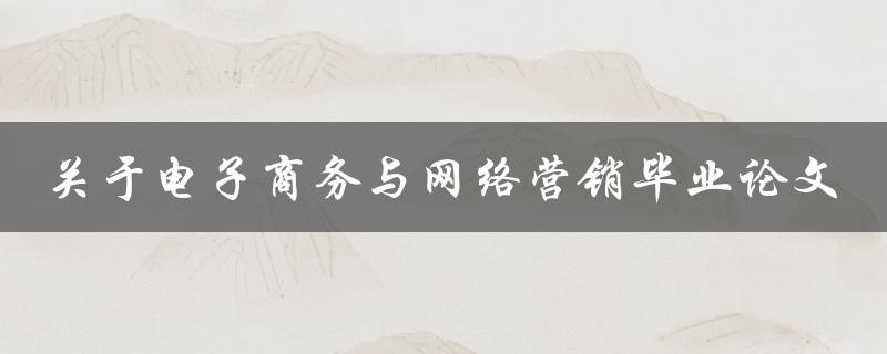什么是电子商务和网络营销？如何写一篇成功的毕业论文探讨这个主题