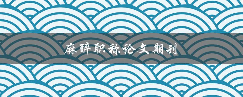 麻醉职称论文期刊(如何选择适合自己的投稿期刊)