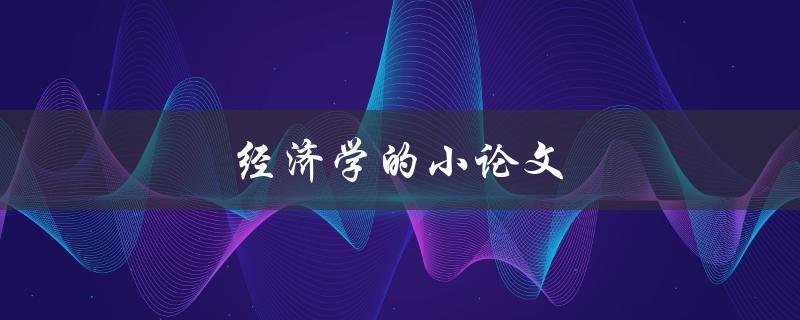 经济学的小论文(如何撰写高质量的经济学论文)