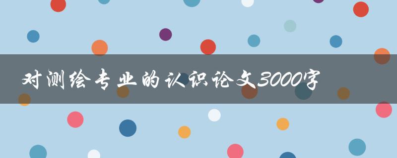 对测绘专业的认识论文3000字