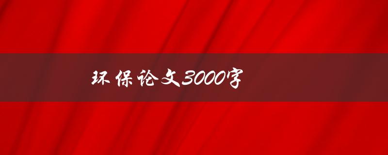 环保论文3000字(如何撰写高质量的环保论文)
