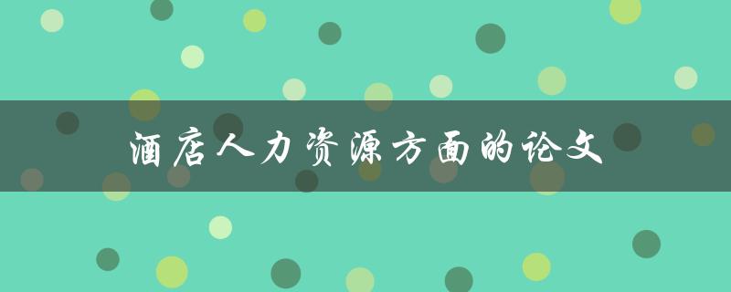 酒店人力资源方面的论文(如何提高员工满意度和业绩)