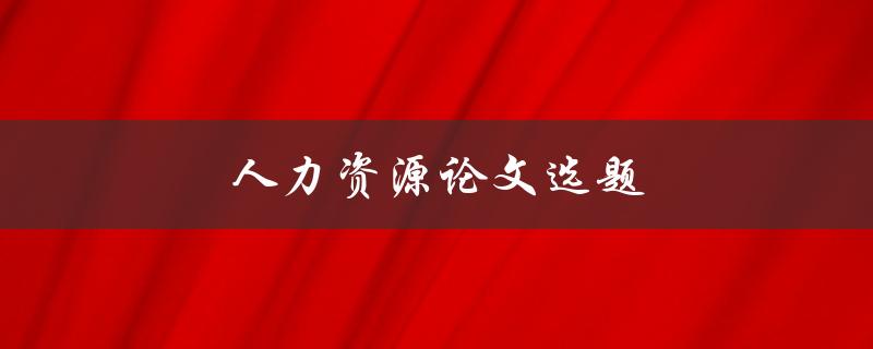 人力资源论文选题(如何选择适合的研究方向)