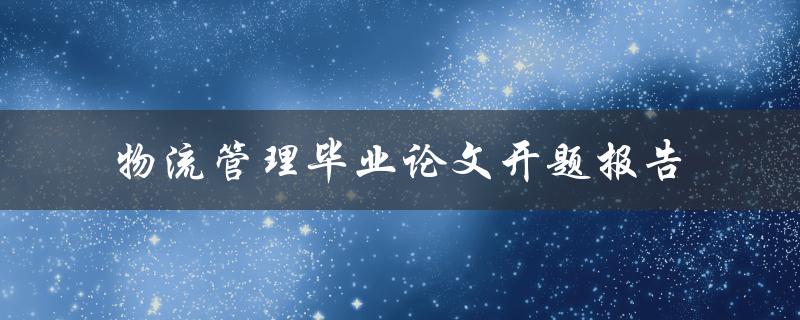 如何撰写一份关于物流管理的毕业论文开题报告