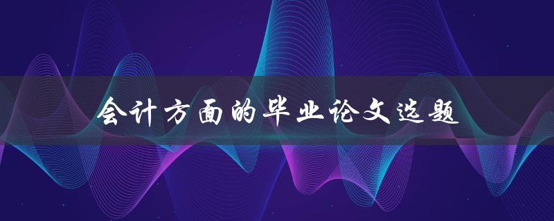 会计方面的毕业论文选题(有哪些热门话题可供选择)