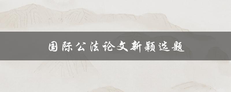 国际公法论文新颖选题(如何选择合适的研究方向)