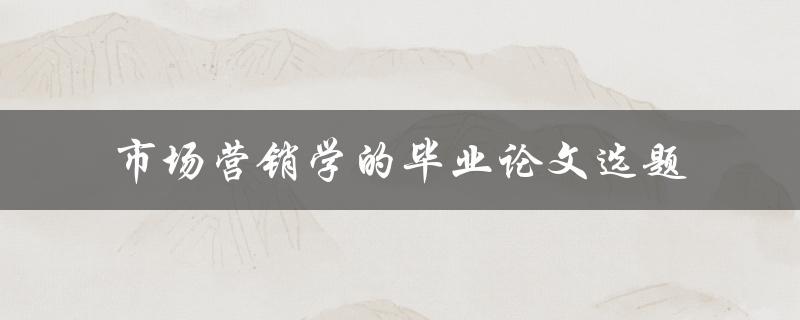 什么是市场营销学的毕业论文选题？如何选择适合的市场营销学毕业论文选题
