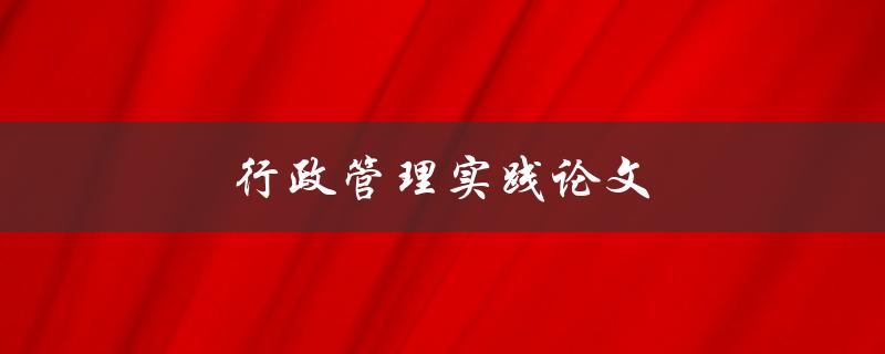 行政管理实践论文(如何撰写高质量的论文)