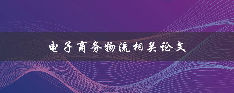 电子商务物流相关论文(如何优化供应链管理与配送效率)