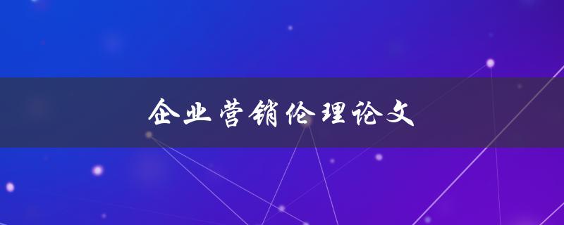 企业营销伦理论文(如何确保道德与利益的平衡)