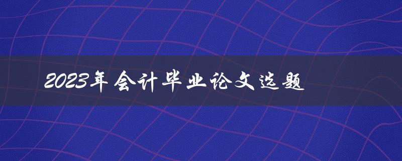如何选择适合2023年会计毕业论文的选题