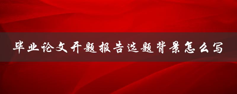 毕业论文开题报告选题背景怎么写