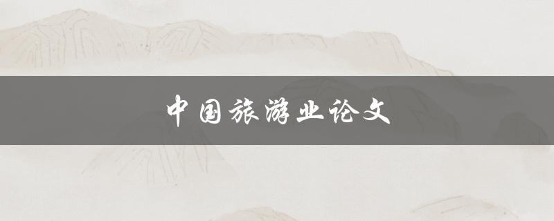 中国旅游业论文(如何探究其发展趋势与未来前景)