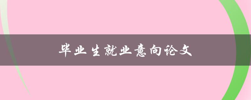毕业生就业意向论文(如何提高就业意向的写作技巧)