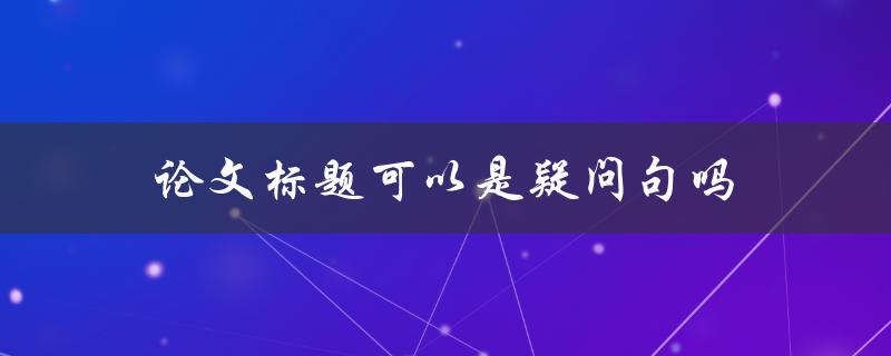 论文标题可以是疑问句吗(探究论文标题的合理性与规范性)