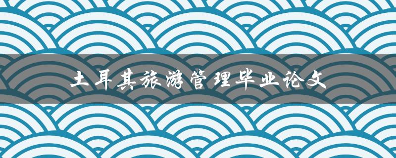 土耳其旅游管理毕业论文(如何成功撰写并获得高分)