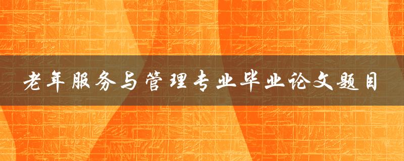 如何探讨老年服务与管理专业毕业论文题目的选择与撰写