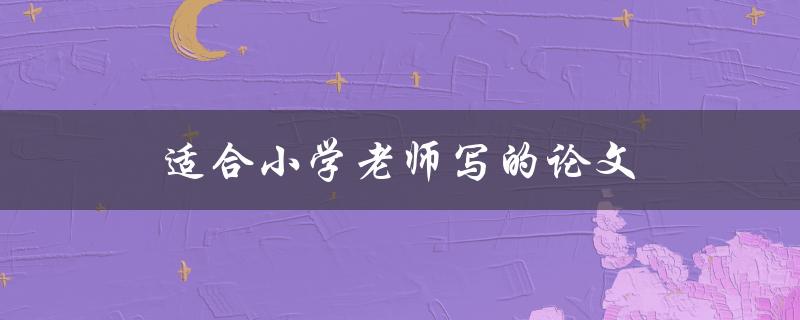 适合小学老师写的论文(如何选择合适的研究题目)