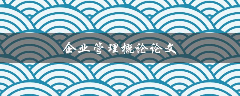 企业管理概论论文(如何撰写高质量的论文)