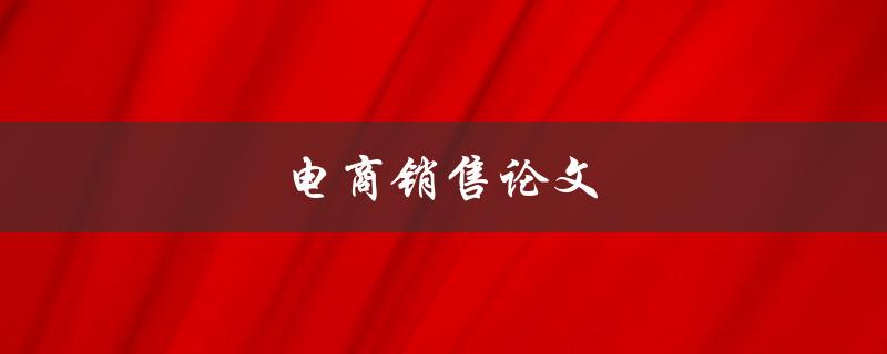 电商销售论文(如何提高电商销售效率和业绩)
