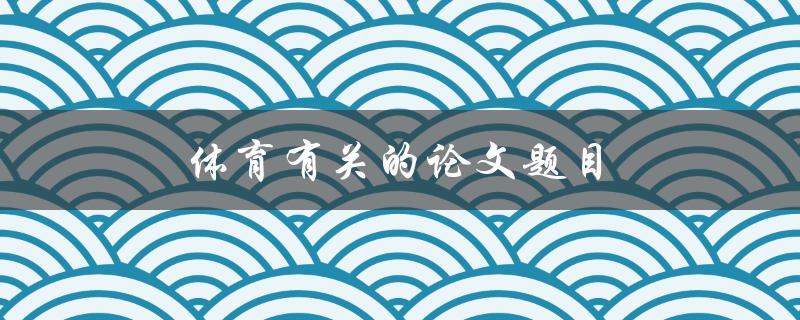 体育有关的论文题目(如何探究运动对身体健康的影响)