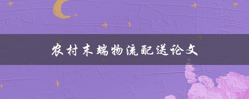 农村末端物流配送论文(如何优化农村物流配送效率)