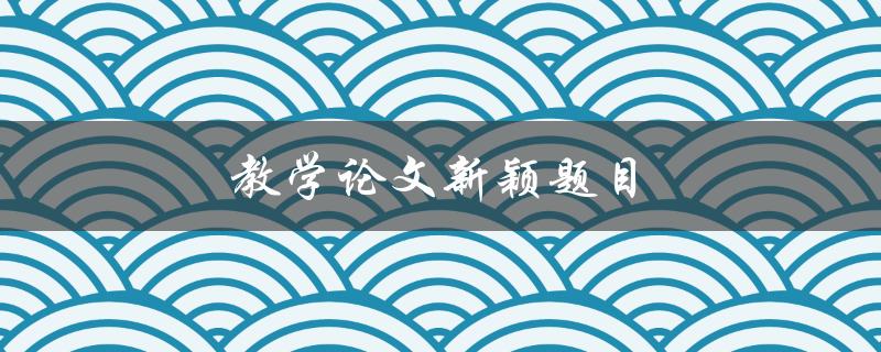 教学论文新颖题目(如何选择能引起读者兴趣的研究方向)