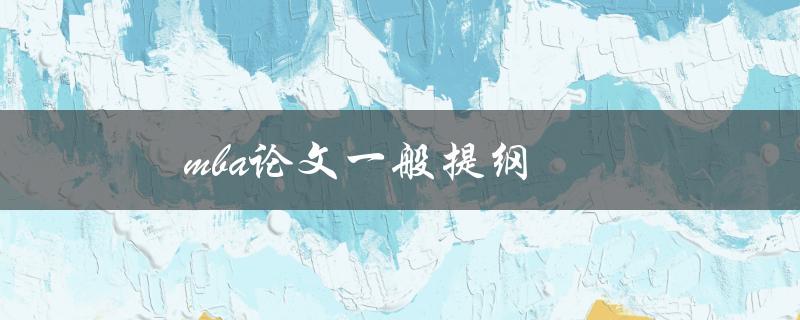 MBA论文一般提纲(如何撰写完整且有条理的论文提纲)