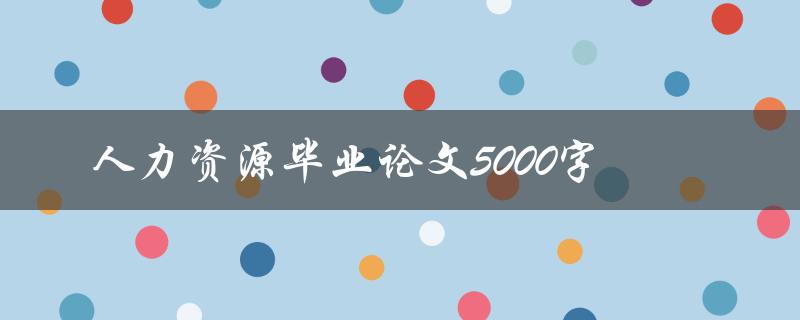 人力资源毕业论文5000字(如何撰写高质量的毕业论文)