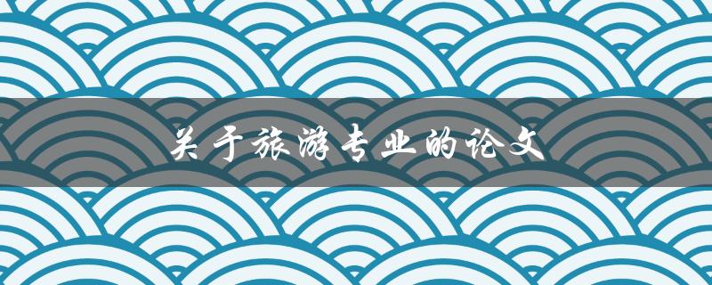 关于旅游专业的论文(如何写出优秀的论文)