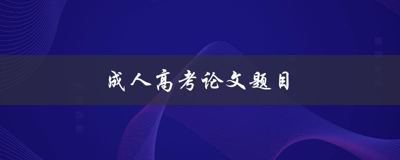 成人高考论文题目(如何选取适合自己的研究课题)