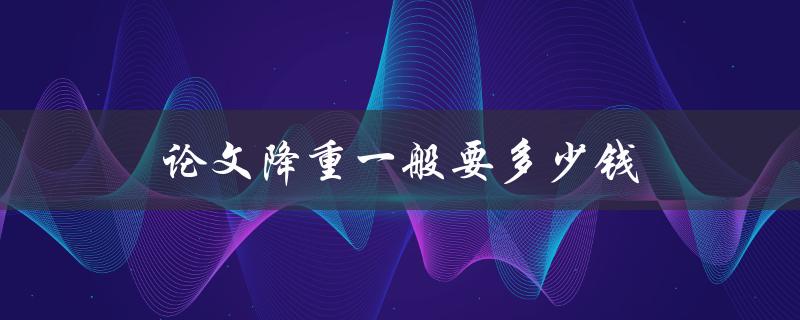 论文降重一般要多少钱(市场价格调查与分析)
