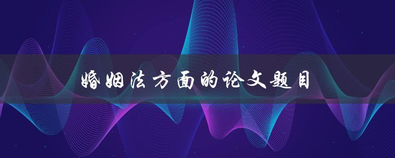 婚姻法方面的论文题目(如何应对婚姻法变革的挑战)