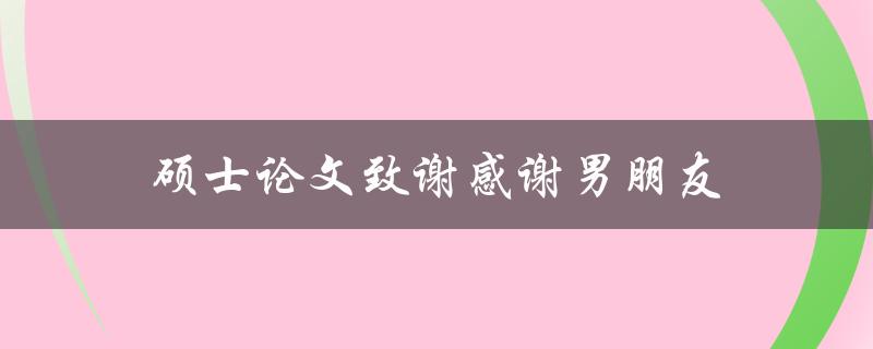 硕士论文致谢感谢男朋友(男朋友在硕士论文中扮演了什么角色？)