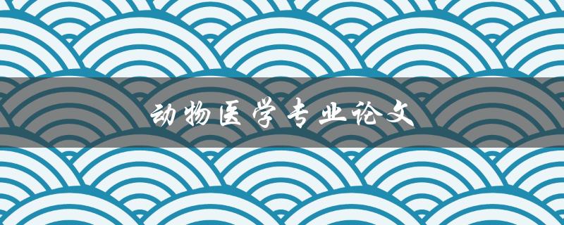 动物医学专业论文(如何写好动物医学论文)