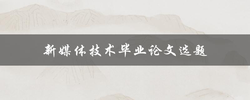 新媒体技术毕业论文选题(如何选出热门且有研究价值的课题)