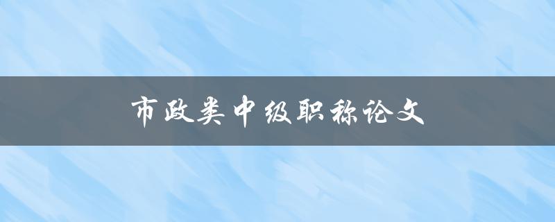 市政类中级职称论文(如何撰写高质量的市政论文)
