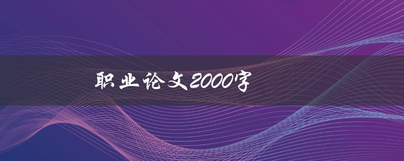 职业论文2000字(如何撰写高质量的职场论文)