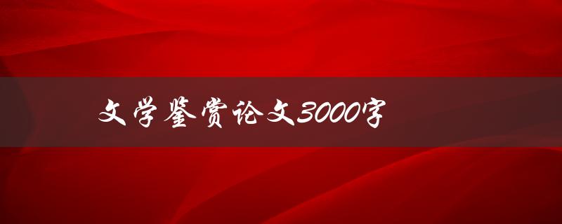 文学鉴赏论文3000字(如何写出高质量的文学鉴赏论文)