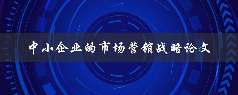 中小企业如何制定有效的市场营销战略？——关于中小企业的市场营销战略论文