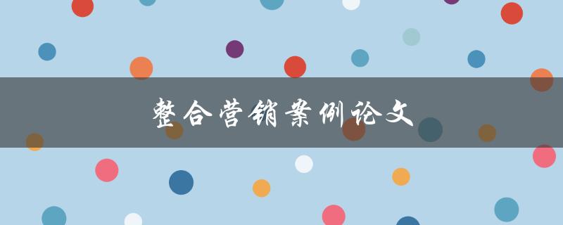 整合营销案例论文(如何撰写一个成功的整合营销案例论文)